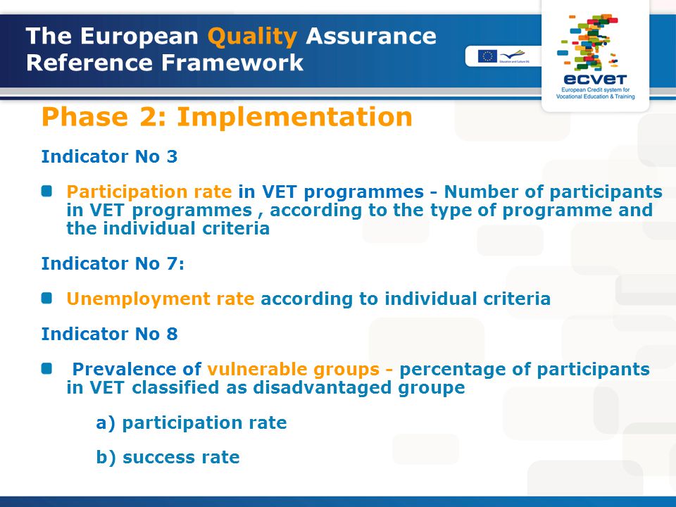 The European Quality Assurance Reference Framework Phase 2: Implementation Indicator No 3 Participation rate in VET programmes - Number of participants in VET programmes, according to the type of programme and the individual criteria Indicator No 7: Unemployment rate according to individual criteria Indicator No 8 Prevalence of vulnerable groups - percentage of participants in VET classified as disadvantaged groupe a) participation rate b) success rate