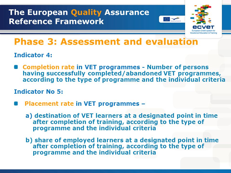 The European Quality Assurance Reference Framework Phase 3: Assessment and evaluation Indicator 4: Completion rate in VET programmes - Number of persons having successfully completed/abandoned VET programmes, according to the type of programme and the individual criteria Indicator No 5: Placement rate in VET programmes – a) destination of VET learners at a designated point in time after completion of training, according to the type of programme and the individual criteria b) share of employed learners at a designated point in time after completion of training, according to the type of programme and the individual criteria
