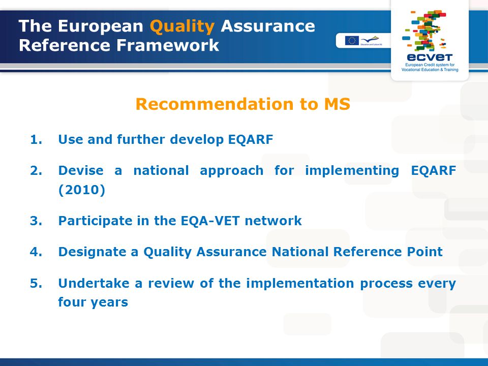 The European Quality Assurance Reference Framework Recommendation to MS 1.Use and further develop EQARF 2.Devise a national approach for implementing EQARF (2010) 3.Participate in the EQA-VET network 4.Designate a Quality Assurance National Reference Point 5.Undertake a review of the implementation process every four years