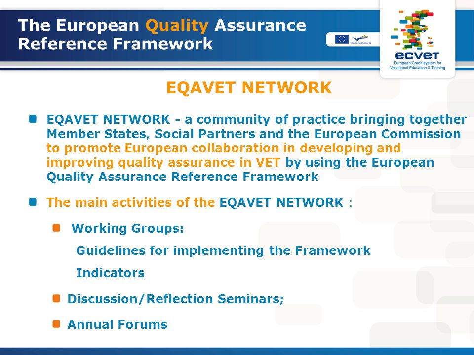 The European Quality Assurance Reference Framework EQAVET NETWORK EQAVET NETWORK - a community of practice bringing together Member States, Social Partners and the European Commission to promote European collaboration in developing and improving quality assurance in VET by using the European Quality Assurance Reference Framework The main activities of the EQAVET NETWORK : Working Groups: Guidelines for implementing the Framework Indicators Discussion/Reflection Seminars; Annual Forums