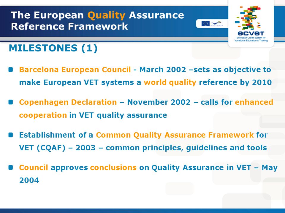 The European Quality Assurance Reference Framework MILESTONES (1) Barcelona European Council - March 2002 –sets as objective to make European VET systems a world quality reference by 2010 Copenhagen Declaration – November 2002 – calls for enhanced cooperation in VET quality assurance Establishment of a Common Quality Assurance Framework for VET (CQAF) – 2003 – common principles, guidelines and tools Council approves conclusions on Quality Assurance in VET – May 2004