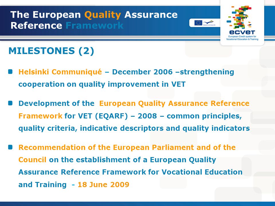 The European Quality Assurance Reference Framework MILESTONES (2) Helsinki Communiqué – December 2006 –strengthening cooperation on quality improvement in VET Development of the European Quality Assurance Reference Framework for VET (EQARF) – 2008 – common principles, quality criteria, indicative descriptors and quality indicators Recommendation of the European Parliament and of the Council on the establishment of a European Quality Assurance Reference Framework for Vocational Education and Training - 18 June 2009