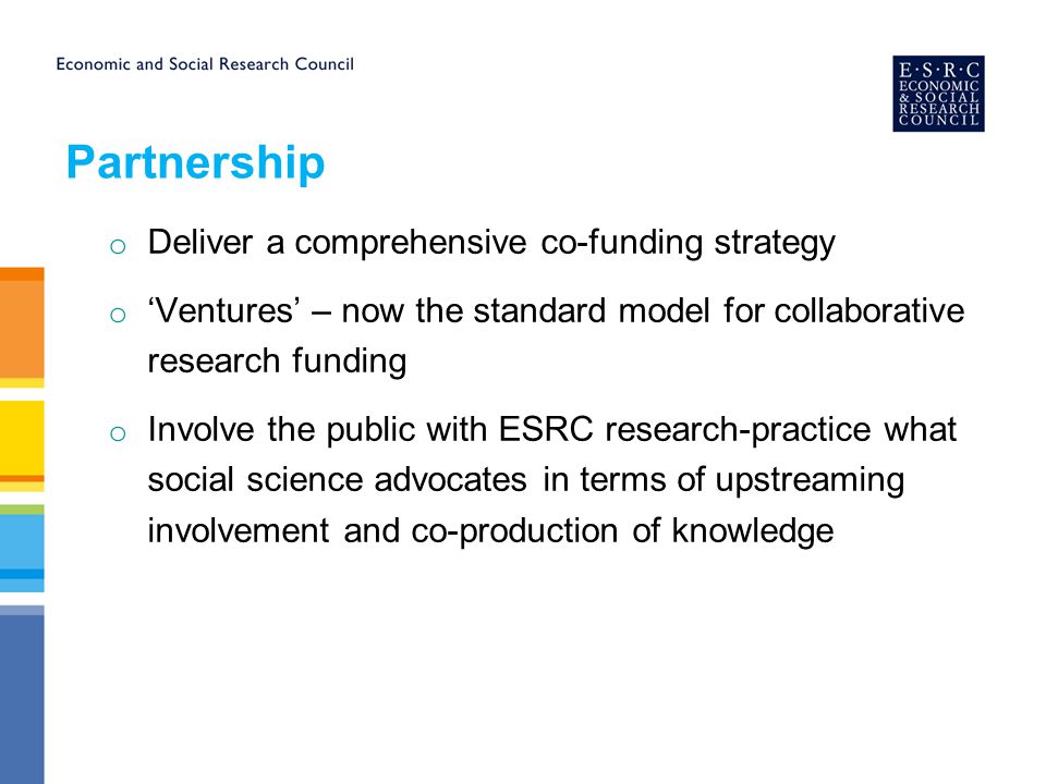 Partnership o Deliver a comprehensive co-funding strategy o ‘Ventures’ – now the standard model for collaborative research funding o Involve the public with ESRC research-practice what social science advocates in terms of upstreaming involvement and co-production of knowledge