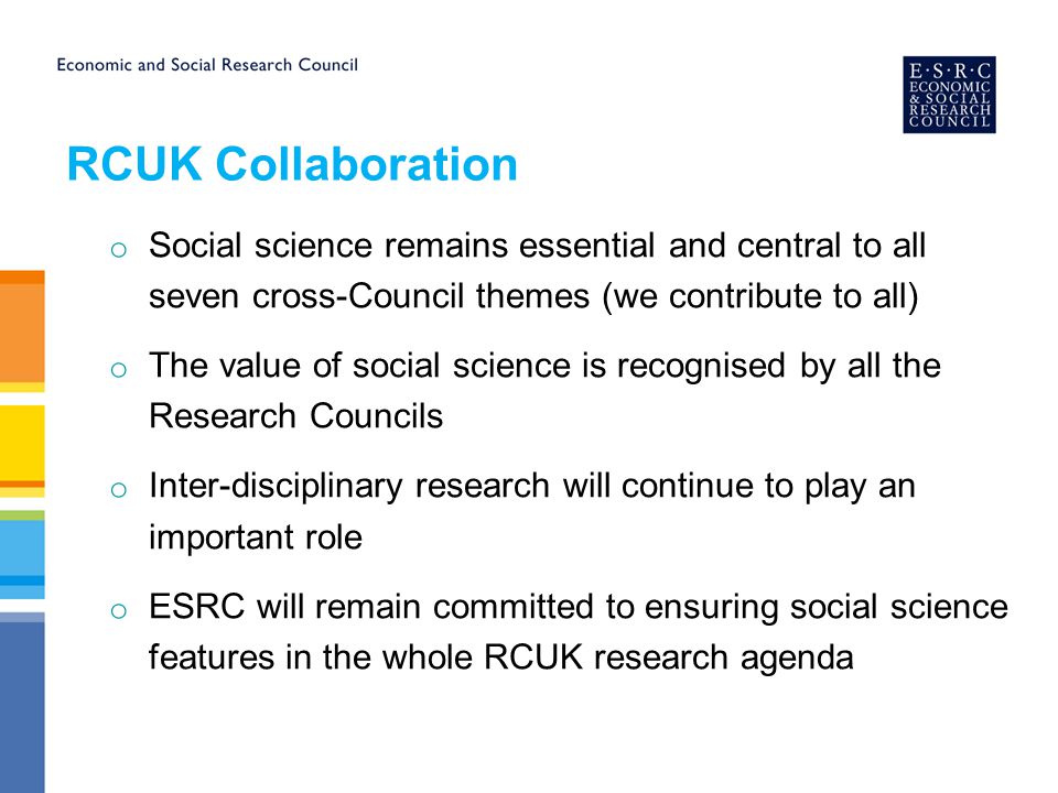 RCUK Collaboration o Social science remains essential and central to all seven cross-Council themes (we contribute to all) o The value of social science is recognised by all the Research Councils o Inter-disciplinary research will continue to play an important role o ESRC will remain committed to ensuring social science features in the whole RCUK research agenda
