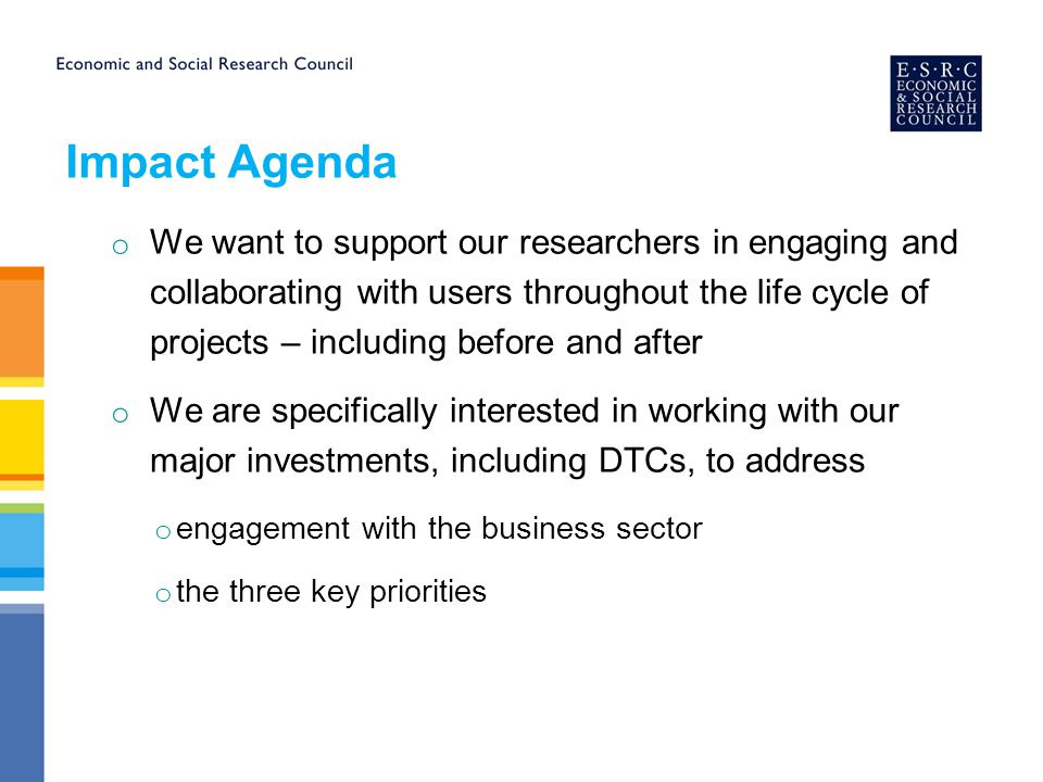 o We want to support our researchers in engaging and collaborating with users throughout the life cycle of projects – including before and after o We are specifically interested in working with our major investments, including DTCs, to address o engagement with the business sector o the three key priorities Impact Agenda