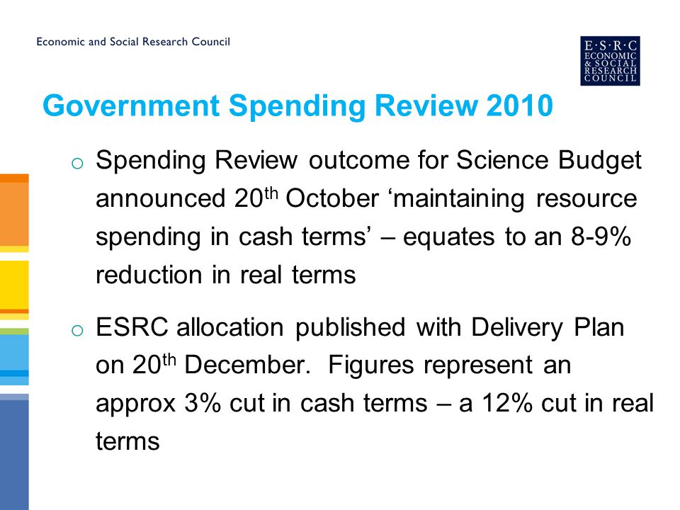 Government Spending Review 2010 o Spending Review outcome for Science Budget announced 20 th October ‘maintaining resource spending in cash terms’ – equates to an 8-9% reduction in real terms o ESRC allocation published with Delivery Plan on 20 th December.