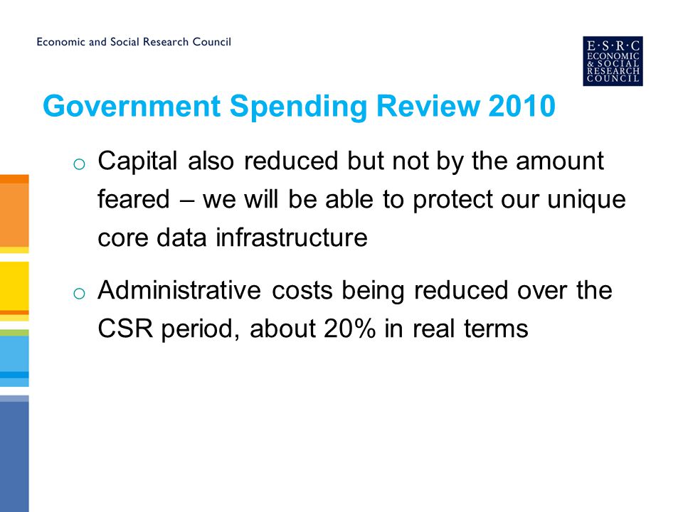 Government Spending Review 2010 o Capital also reduced but not by the amount feared – we will be able to protect our unique core data infrastructure o Administrative costs being reduced over the CSR period, about 20% in real terms