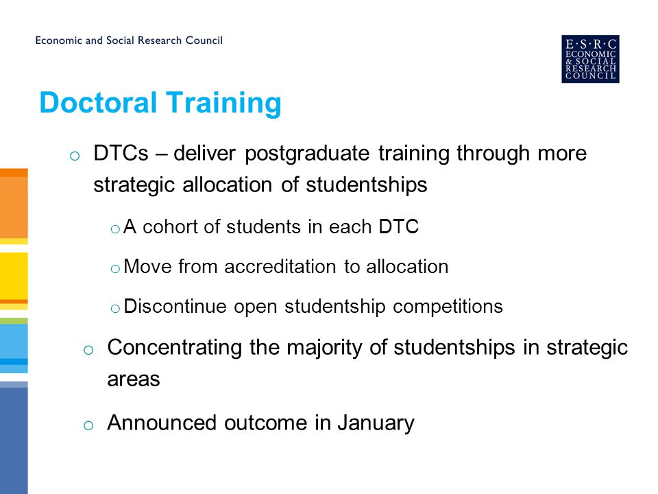 Doctoral Training o DTCs – deliver postgraduate training through more strategic allocation of studentships o A cohort of students in each DTC o Move from accreditation to allocation o Discontinue open studentship competitions o Concentrating the majority of studentships in strategic areas o Announced outcome in January