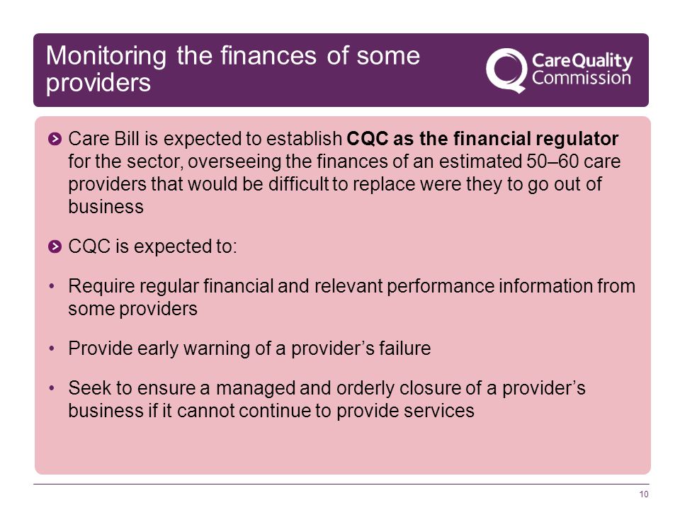 10 Monitoring the finances of some providers Care Bill is expected to establish CQC as the financial regulator for the sector, overseeing the finances of an estimated 50–60 care providers that would be difficult to replace were they to go out of business CQC is expected to: Require regular financial and relevant performance information from some providers Provide early warning of a provider’s failure Seek to ensure a managed and orderly closure of a provider’s business if it cannot continue to provide services