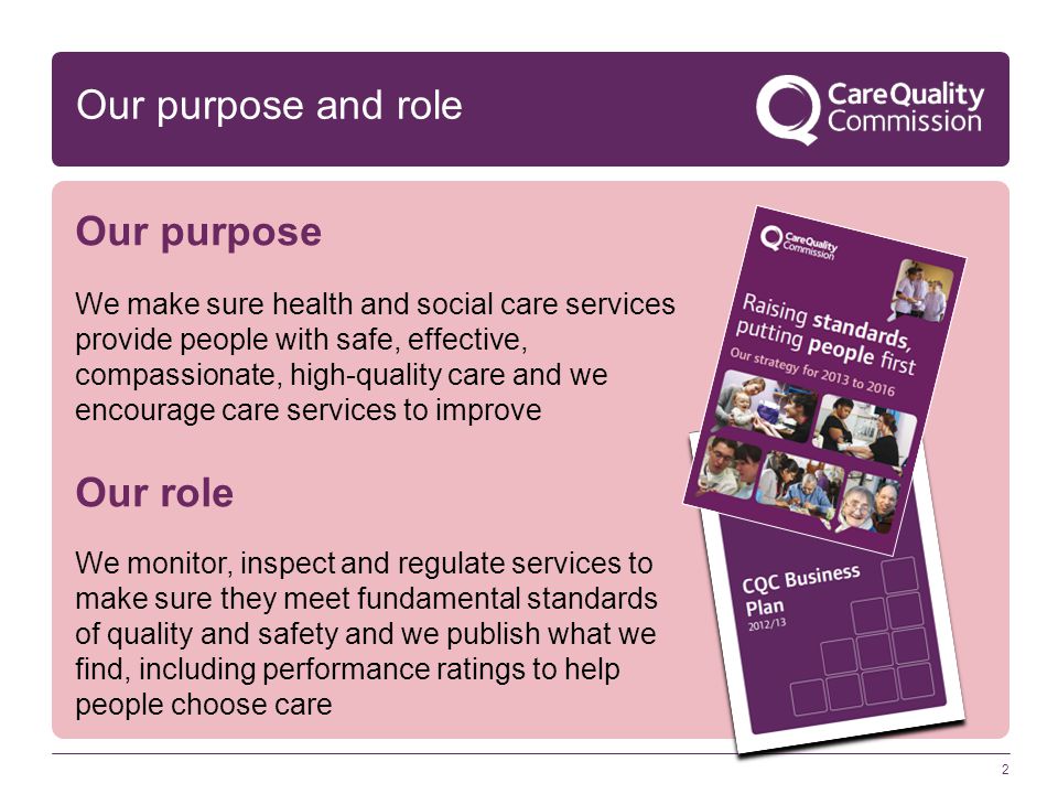 2 Our purpose and role Our purpose We make sure health and social care services provide people with safe, effective, compassionate, high-quality care and we encourage care services to improve Our role We monitor, inspect and regulate services to make sure they meet fundamental standards of quality and safety and we publish what we find, including performance ratings to help people choose care