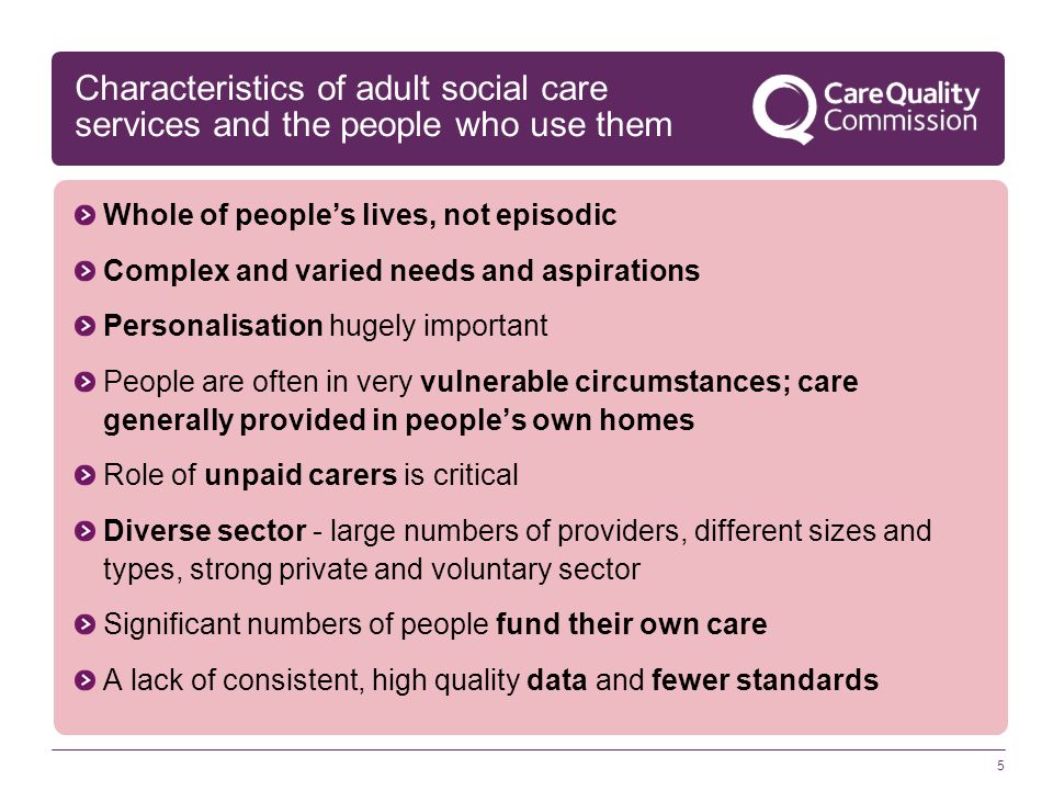 5 Characteristics of adult social care services and the people who use them Whole of people’s lives, not episodic Complex and varied needs and aspirations Personalisation hugely important People are often in very vulnerable circumstances; care generally provided in people’s own homes Role of unpaid carers is critical Diverse sector - large numbers of providers, different sizes and types, strong private and voluntary sector Significant numbers of people fund their own care A lack of consistent, high quality data and fewer standards