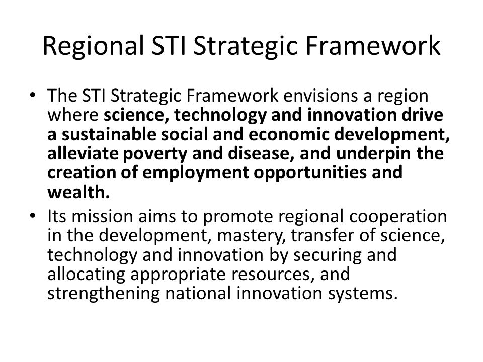 Regional STI Strategic Framework The STI Strategic Framework envisions a region where science, technology and innovation drive a sustainable social and economic development, alleviate poverty and disease, and underpin the creation of employment opportunities and wealth.