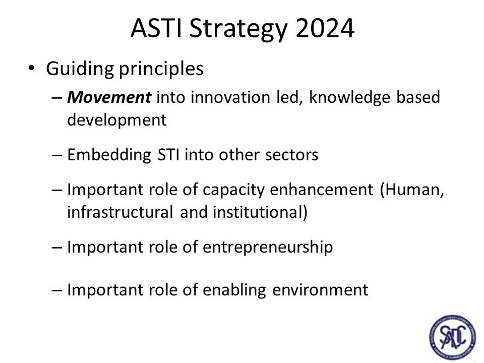 ASTI Strategy 2024 Guiding principles – Movement into innovation led, knowledge based development – Embedding STI into other sectors – Important role of capacity enhancement (Human, infrastructural and institutional) – Important role of entrepreneurship – Important role of enabling environment