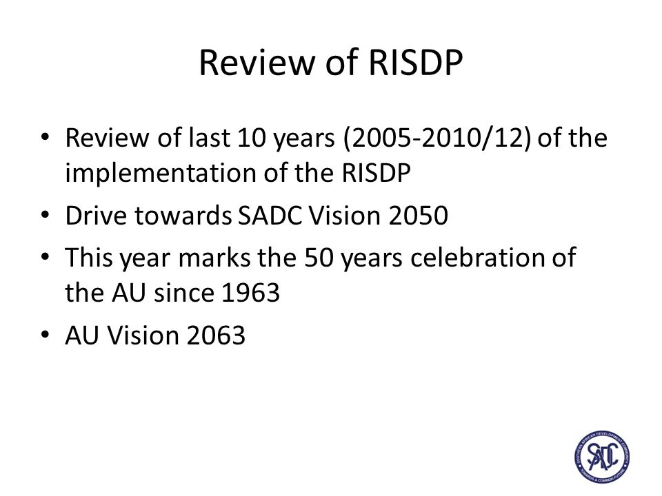 Review of RISDP Review of last 10 years ( /12) of the implementation of the RISDP Drive towards SADC Vision 2050 This year marks the 50 years celebration of the AU since 1963 AU Vision 2063