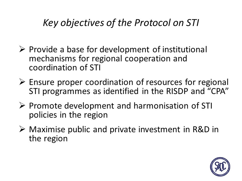 Key objectives of the Protocol on STI  Provide a base for development of institutional mechanisms for regional cooperation and coordination of STI  Ensure proper coordination of resources for regional STI programmes as identified in the RISDP and CPA  Promote development and harmonisation of STI policies in the region  Maximise public and private investment in R&D in the region