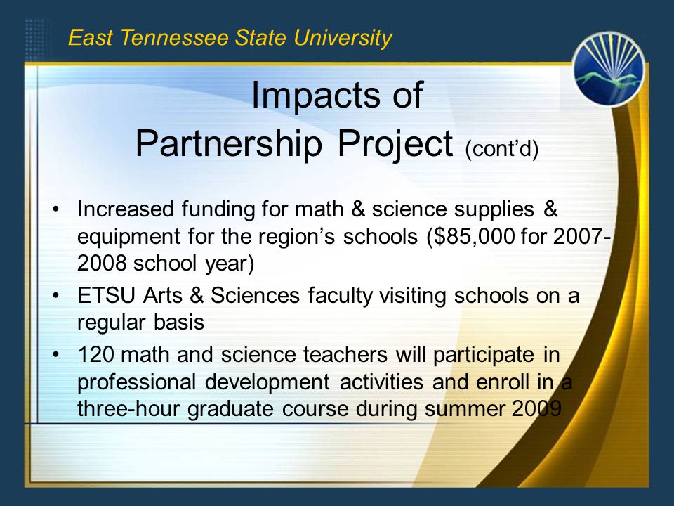 Impacts of Partnership Project (cont’d) Increased funding for math & science supplies & equipment for the region’s schools ($85,000 for school year) ETSU Arts & Sciences faculty visiting schools on a regular basis 120 math and science teachers will participate in professional development activities and enroll in a three-hour graduate course during summer 2009 East Tennessee State University