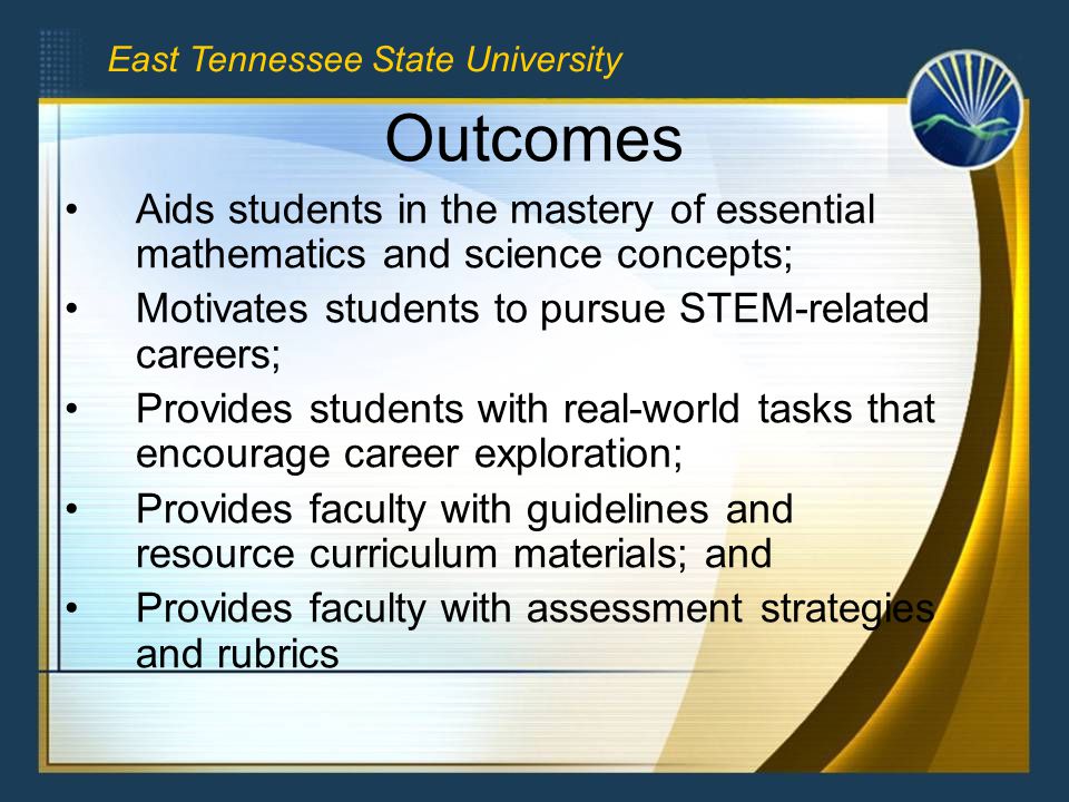 Outcomes Aids students in the mastery of essential mathematics and science concepts; Motivates students to pursue STEM-related careers; Provides students with real-world tasks that encourage career exploration; Provides faculty with guidelines and resource curriculum materials; and Provides faculty with assessment strategies and rubrics East Tennessee State University