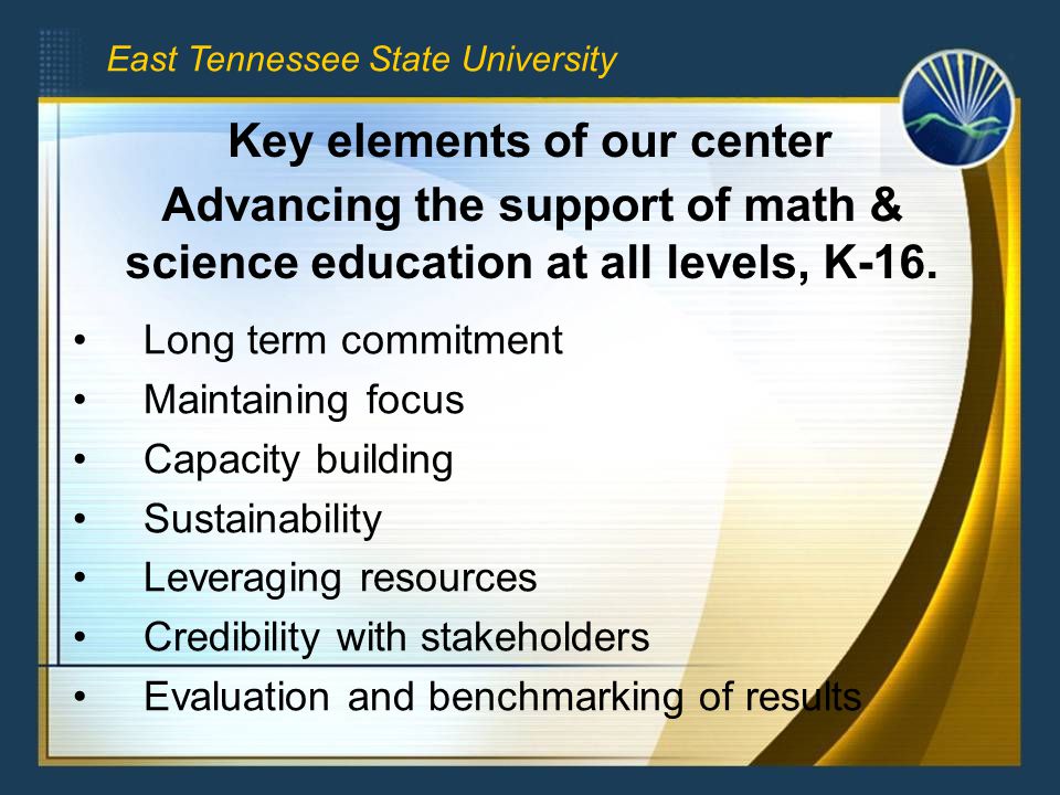 East Tennessee State University Long term commitment Maintaining focus Capacity building Sustainability Leveraging resources Credibility with stakeholders Evaluation and benchmarking of results Key elements of our center Advancing the support of math & science education at all levels, K-16.