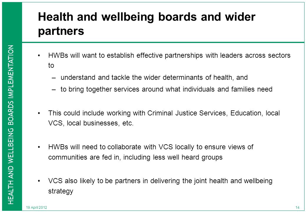 HEALTH AND WELLBEING BOARDS IMPLEMENTATION 19 April 2012 Health and wellbeing boards and wider partners HWBs will want to establish effective partnerships with leaders across sectors to –understand and tackle the wider determinants of health, and –to bring together services around what individuals and families need This could include working with Criminal Justice Services, Education, local VCS, local businesses, etc.
