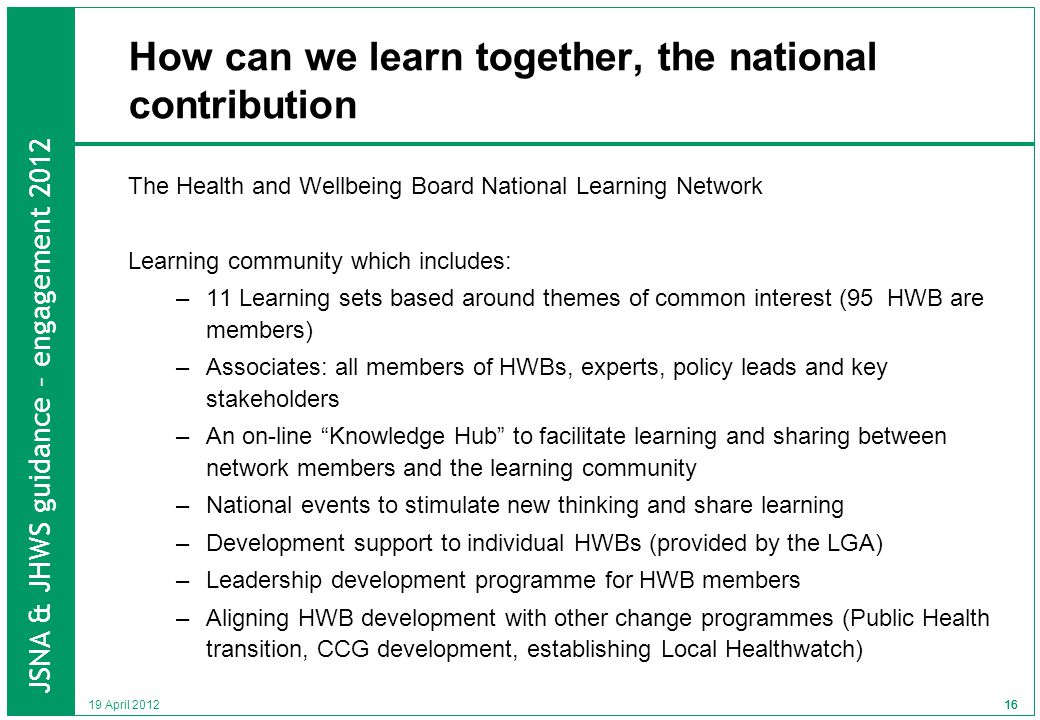 JSNA & JHWS guidance – engagement April How can we learn together, the national contribution The Health and Wellbeing Board National Learning Network Learning community which includes: –11 Learning sets based around themes of common interest (95 HWB are members) –Associates: all members of HWBs, experts, policy leads and key stakeholders –An on-line Knowledge Hub to facilitate learning and sharing between network members and the learning community –National events to stimulate new thinking and share learning –Development support to individual HWBs (provided by the LGA) –Leadership development programme for HWB members –Aligning HWB development with other change programmes (Public Health transition, CCG development, establishing Local Healthwatch) 16