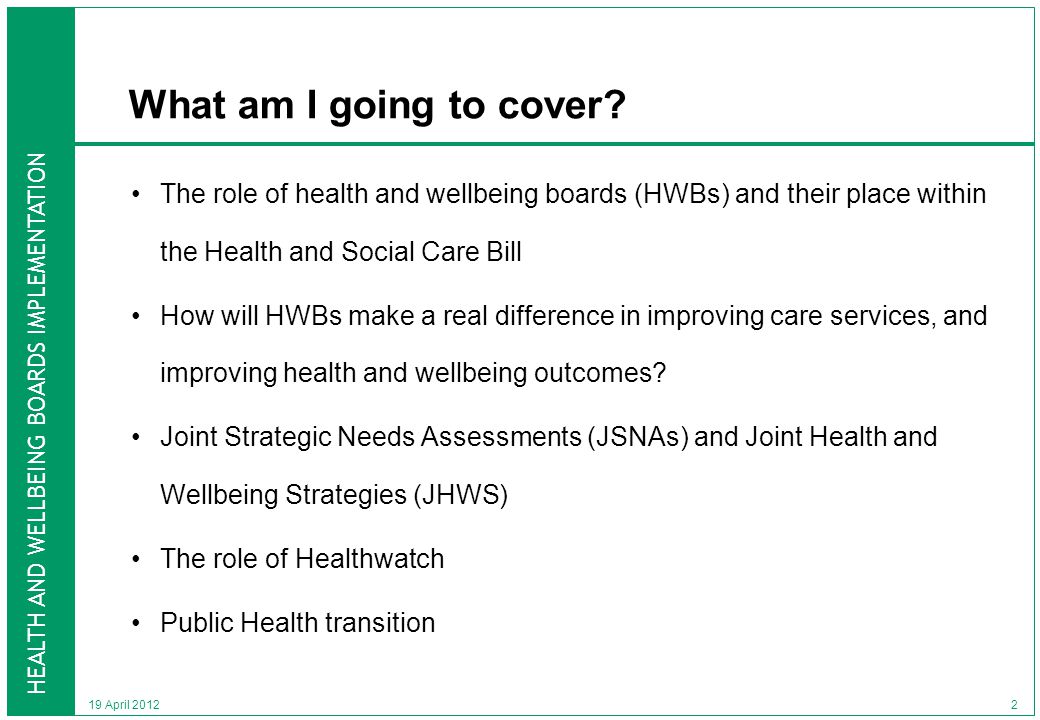 HEALTH AND WELLBEING BOARDS IMPLEMENTATION 19 April 2012 What am I going to cover.