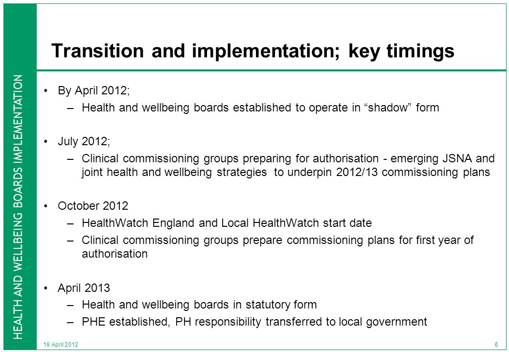 HEALTH AND WELLBEING BOARDS IMPLEMENTATION 19 April 2012 Transition and implementation; key timings By April 2012; –Health and wellbeing boards established to operate in shadow form July 2012; –Clinical commissioning groups preparing for authorisation - emerging JSNA and joint health and wellbeing strategies to underpin 2012/13 commissioning plans October 2012 –HealthWatch England and Local HealthWatch start date –Clinical commissioning groups prepare commissioning plans for first year of authorisation April 2013 –Health and wellbeing boards in statutory form –PHE established, PH responsibility transferred to local government 6
