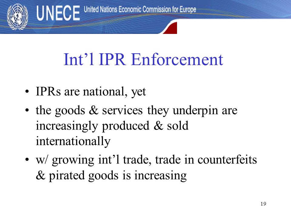 19 Int’l IPR Enforcement IPRs are national, yet the goods & services they underpin are increasingly produced & sold internationally w/ growing int’l trade, trade in counterfeits & pirated goods is increasing