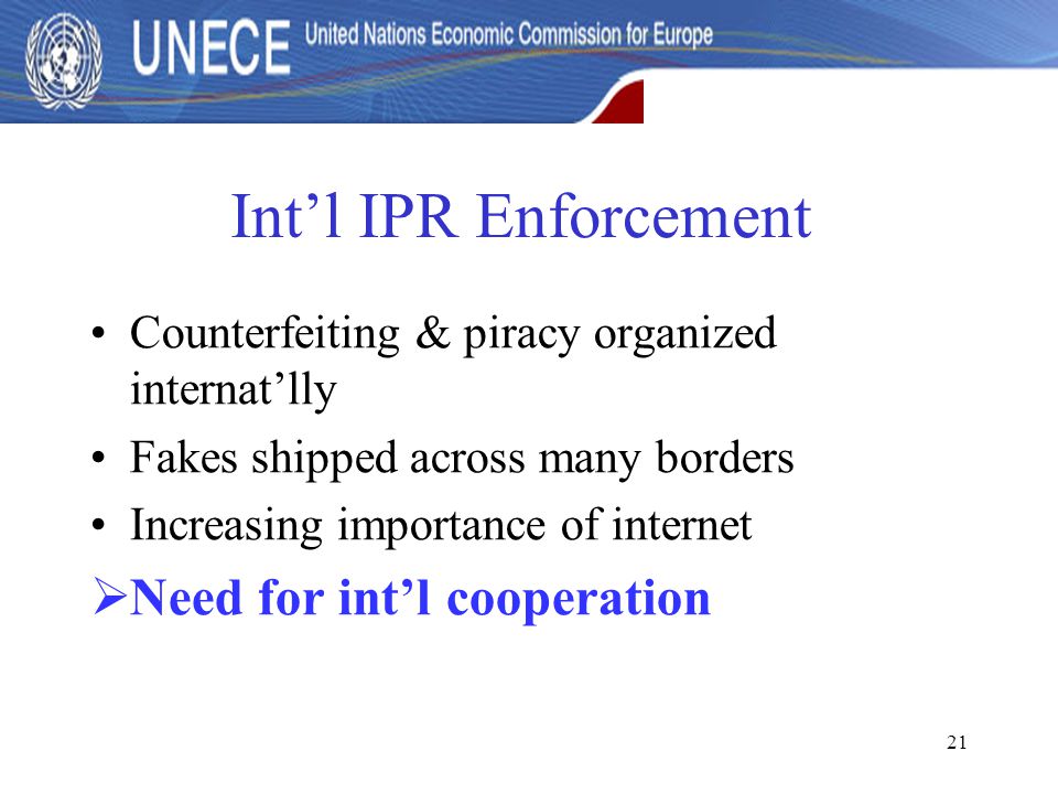 21 Int’l IPR Enforcement Counterfeiting & piracy organized internat’lly Fakes shipped across many borders Increasing importance of internet  Need for int’l cooperation
