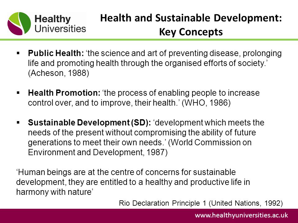 Health and Sustainable Development: Key Concepts    Public Health: ‘the science and art of preventing disease, prolonging life and promoting health through the organised efforts of society.’ (Acheson, 1988)  Health Promotion: ‘the process of enabling people to increase control over, and to improve, their health.’ (WHO, 1986)  Sustainable Development (SD): ‘development which meets the needs of the present without compromising the ability of future generations to meet their own needs.’ (World Commission on Environment and Development, 1987) ‘Human beings are at the centre of concerns for sustainable development, they are entitled to a healthy and productive life in harmony with nature’ Rio Declaration Principle 1 (United Nations, 1992)
