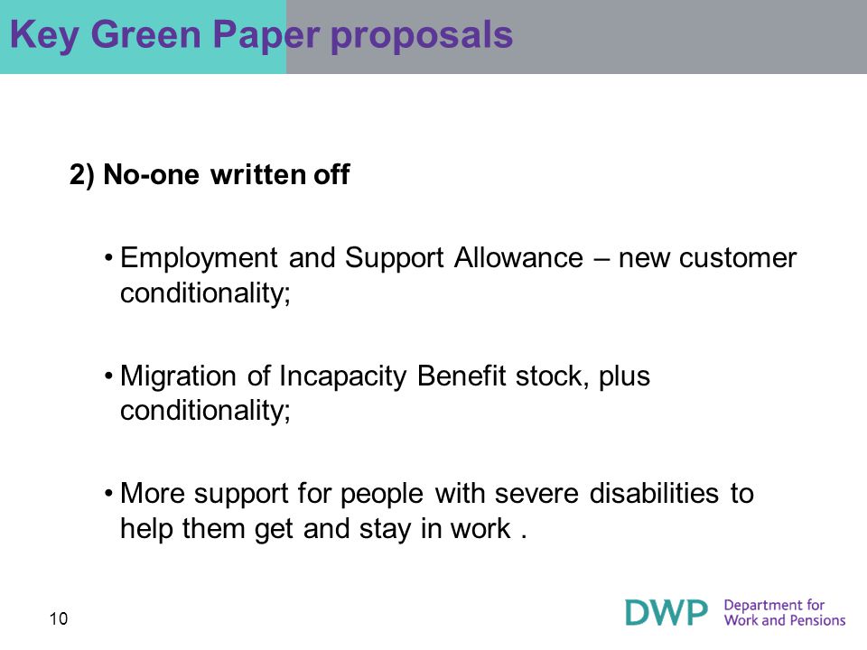 10 2) No-one written off Employment and Support Allowance – new customer conditionality; Migration of Incapacity Benefit stock, plus conditionality; More support for people with severe disabilities to help them get and stay in work.