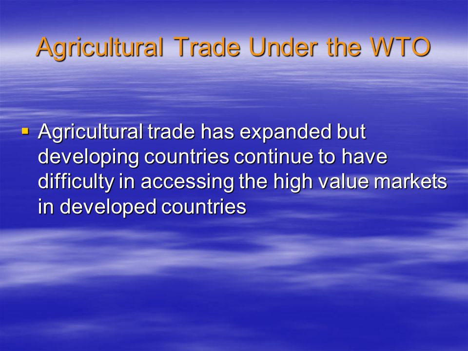 Agricultural Trade Under the WTO  Agricultural trade has expanded but developing countries continue to have difficulty in accessing the high value markets in developed countries