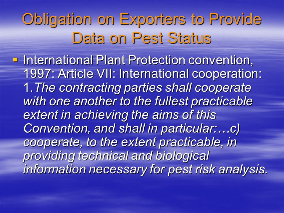 Obligation on Exporters to Provide Data on Pest Status  International Plant Protection convention, 1997: Article VII: International cooperation: 1.The contracting parties shall cooperate with one another to the fullest practicable extent in achieving the aims of this Convention, and shall in particular:…c) cooperate, to the extent practicable, in providing technical and biological information necessary for pest risk analysis.