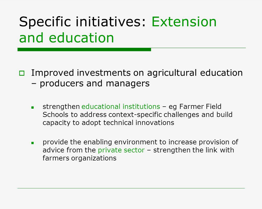 Specific initiatives: Extension and education  Improved investments on agricultural education – producers and managers strengthen educational institutions – eg Farmer Field Schools to address context-specific challenges and build capacity to adopt technical innovations provide the enabling environment to increase provision of advice from the private sector – strengthen the link with farmers organizations
