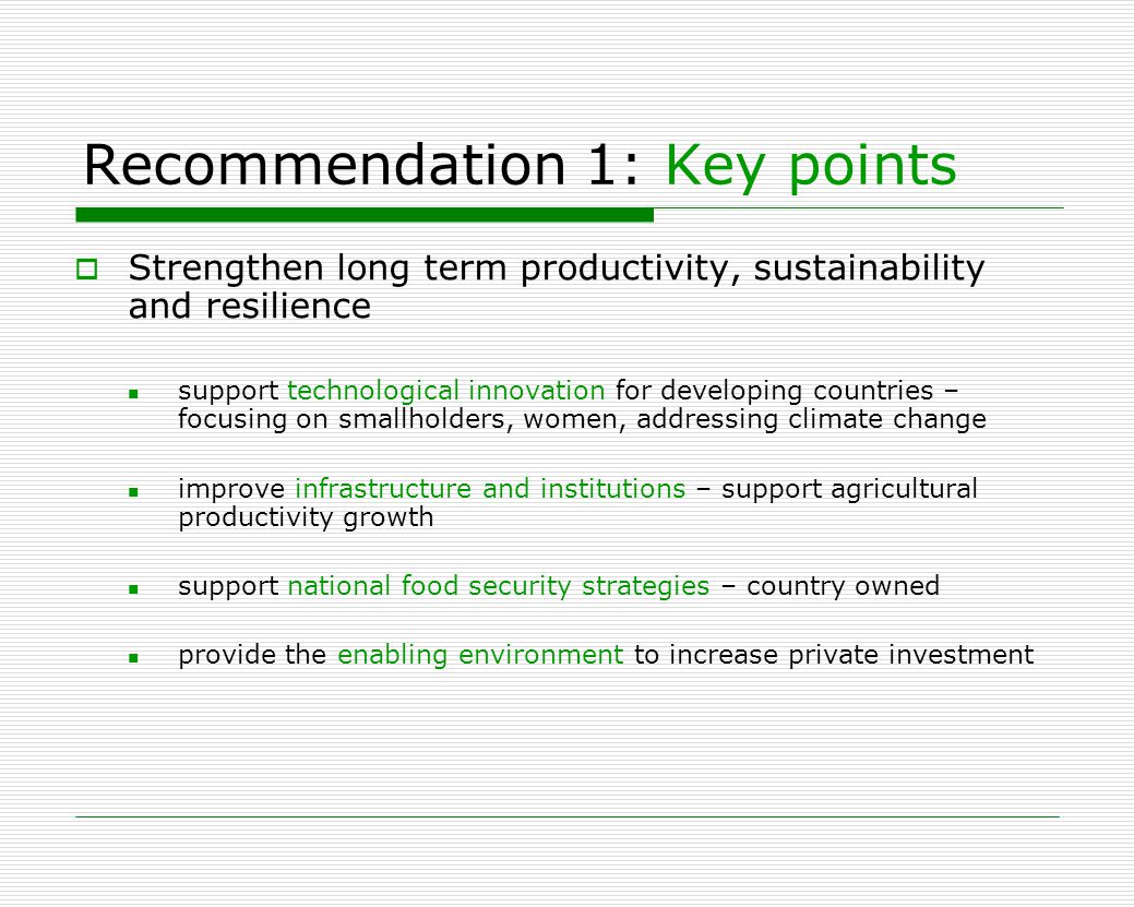 Recommendation 1: Key points  Strengthen long term productivity, sustainability and resilience support technological innovation for developing countries – focusing on smallholders, women, addressing climate change improve infrastructure and institutions – support agricultural productivity growth support national food security strategies – country owned provide the enabling environment to increase private investment