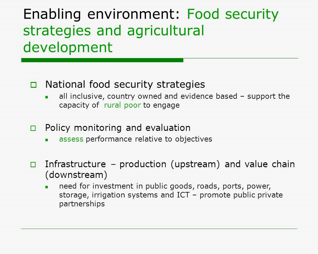 Enabling environment: Food security strategies and agricultural development  National food security strategies all inclusive, country owned and evidence based – support the capacity of rural poor to engage  Policy monitoring and evaluation assess performance relative to objectives  Infrastructure – production (upstream) and value chain (downstream) need for investment in public goods, roads, ports, power, storage, irrigation systems and ICT – promote public private partnerships