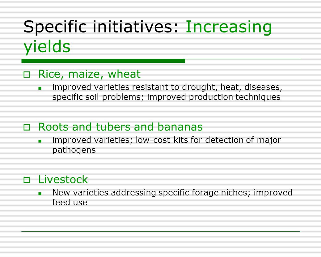 Specific initiatives: Increasing yields  Rice, maize, wheat improved varieties resistant to drought, heat, diseases, specific soil problems; improved production techniques  Roots and tubers and bananas improved varieties; low-cost kits for detection of major pathogens  Livestock New varieties addressing specific forage niches; improved feed use