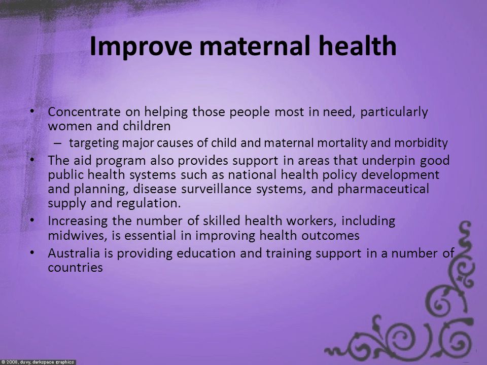 Improve maternal health Concentrate on helping those people most in need, particularly women and children – targeting major causes of child and maternal mortality and morbidity The aid program also provides support in areas that underpin good public health systems such as national health policy development and planning, disease surveillance systems, and pharmaceutical supply and regulation.