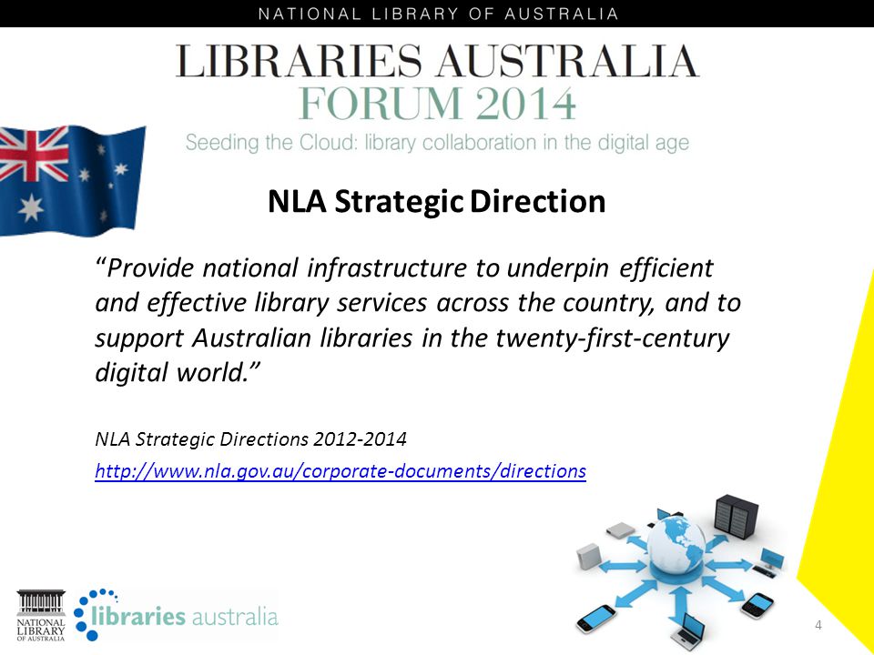 4 NLA Strategic Direction Provide national infrastructure to underpin efficient and effective library services across the country, and to support Australian libraries in the twenty-first-century digital world. NLA Strategic Directions