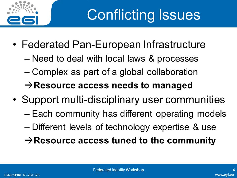 EGI-InSPIRE RI Conflicting Issues Federated Pan-European Infrastructure –Need to deal with local laws & processes –Complex as part of a global collaboration  Resource access needs to managed Support multi-disciplinary user communities –Each community has different operating models –Different levels of technology expertise & use  Resource access tuned to the community Federated Identity Workshop4