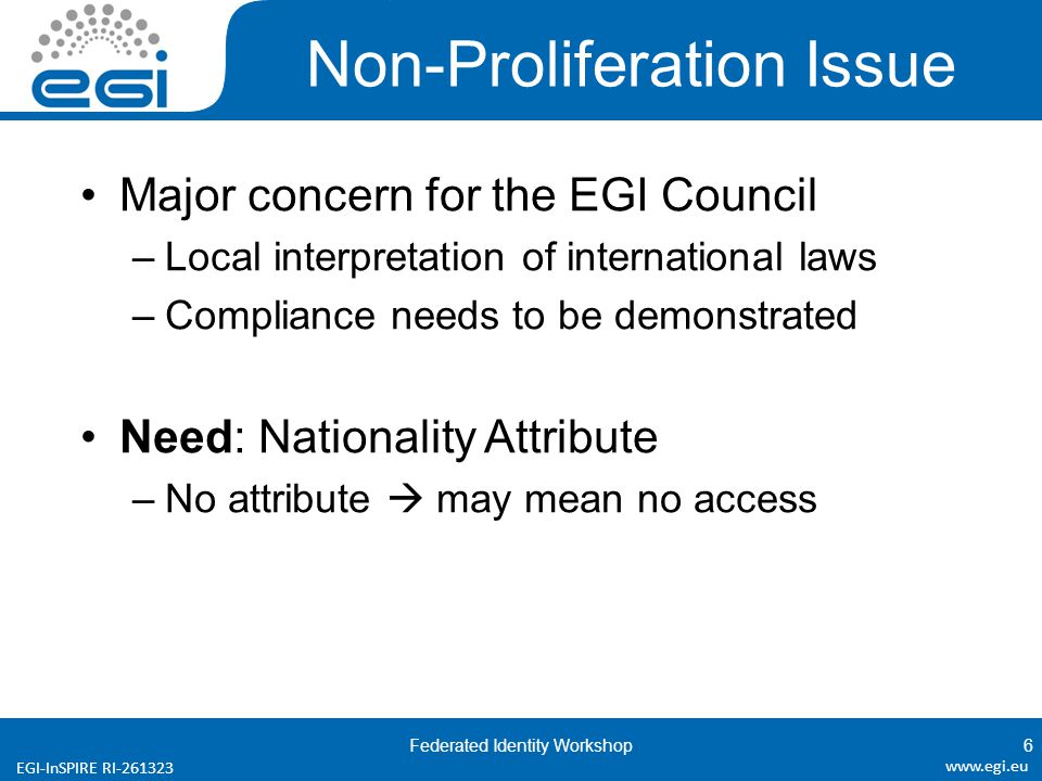EGI-InSPIRE RI Non-Proliferation Issue Major concern for the EGI Council –Local interpretation of international laws –Compliance needs to be demonstrated Need: Nationality Attribute –No attribute  may mean no access Federated Identity Workshop6
