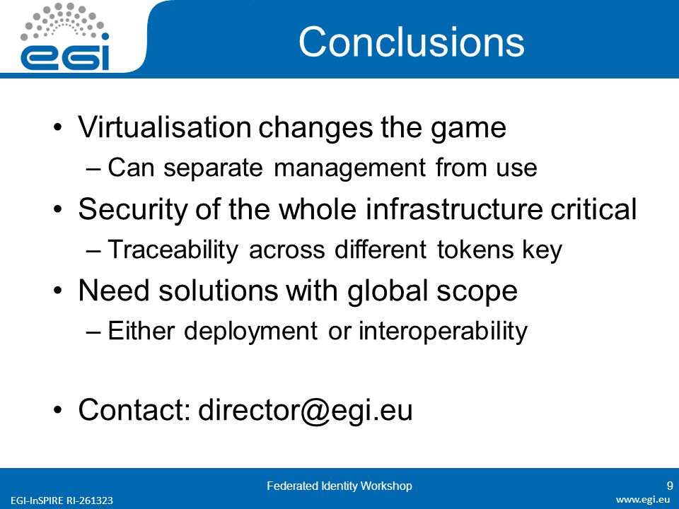 EGI-InSPIRE RI Conclusions Virtualisation changes the game –Can separate management from use Security of the whole infrastructure critical –Traceability across different tokens key Need solutions with global scope –Either deployment or interoperability Contact: Federated Identity Workshop9