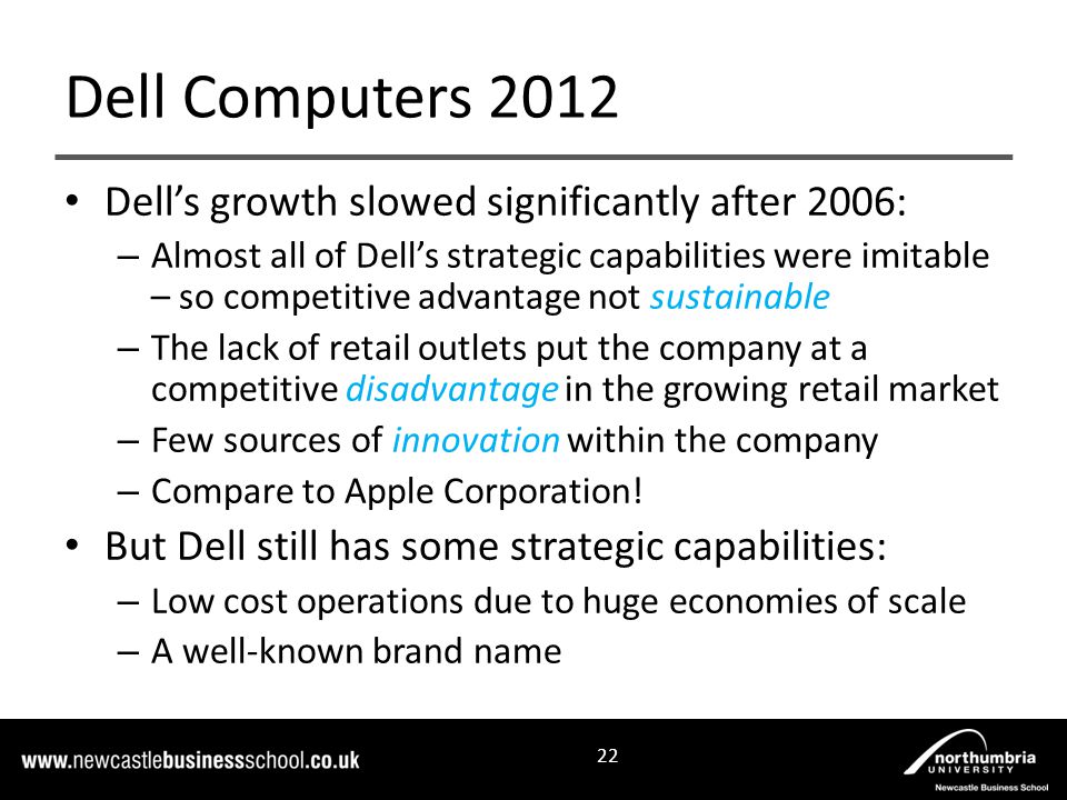 Dell’s growth slowed significantly after 2006: – Almost all of Dell’s strategic capabilities were imitable – so competitive advantage not sustainable – The lack of retail outlets put the company at a competitive disadvantage in the growing retail market – Few sources of innovation within the company – Compare to Apple Corporation.