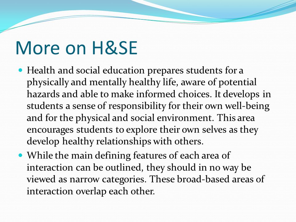 More on H&SE Health and social education prepares students for a physically and mentally healthy life, aware of potential hazards and able to make informed choices.