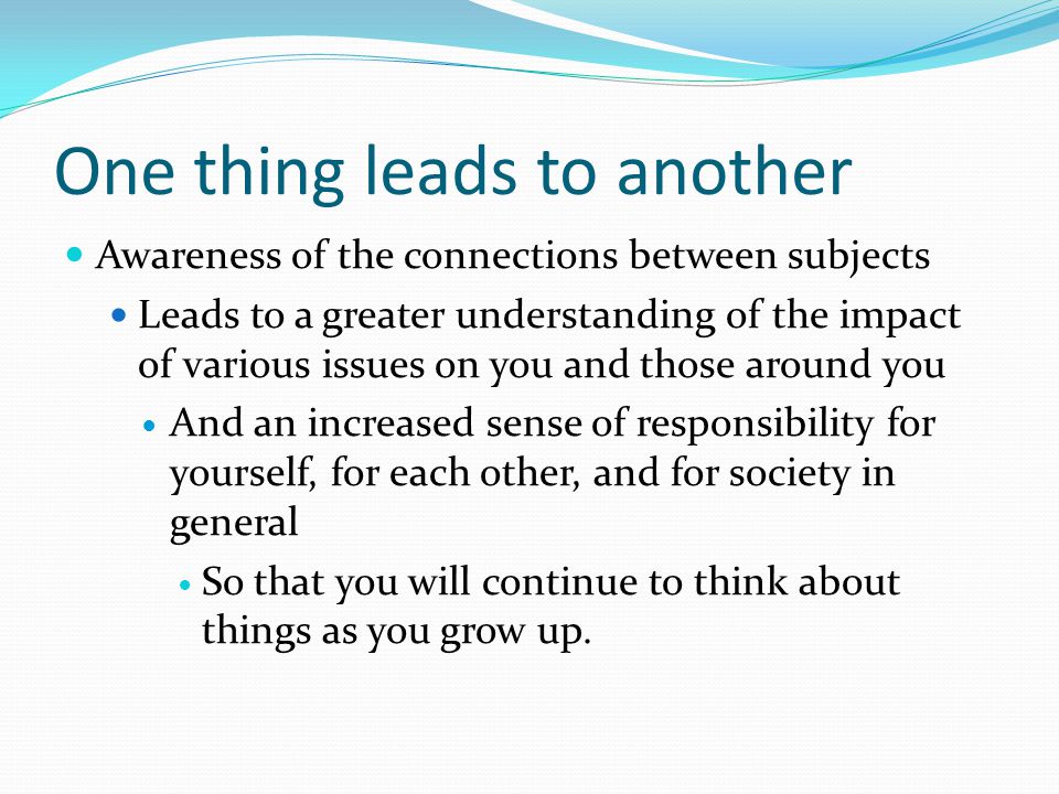 One thing leads to another Awareness of the connections between subjects Leads to a greater understanding of the impact of various issues on you and those around you And an increased sense of responsibility for yourself, for each other, and for society in general So that you will continue to think about things as you grow up.