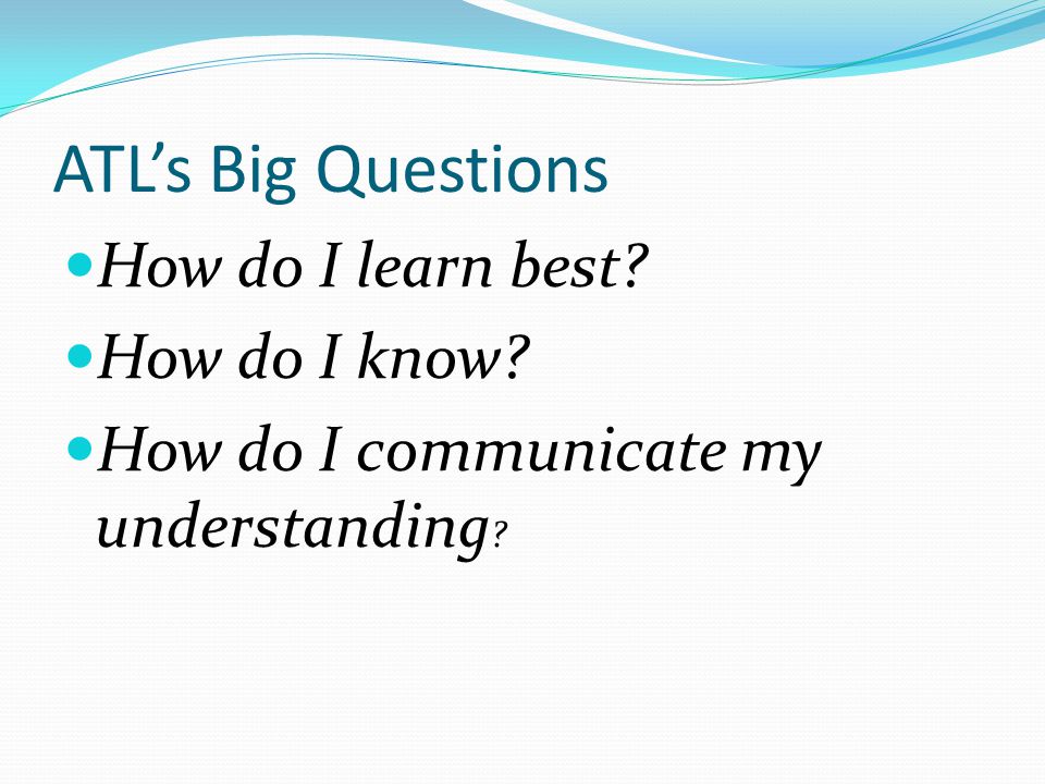 ATL’s Big Questions How do I learn best How do I know How do I communicate my understanding