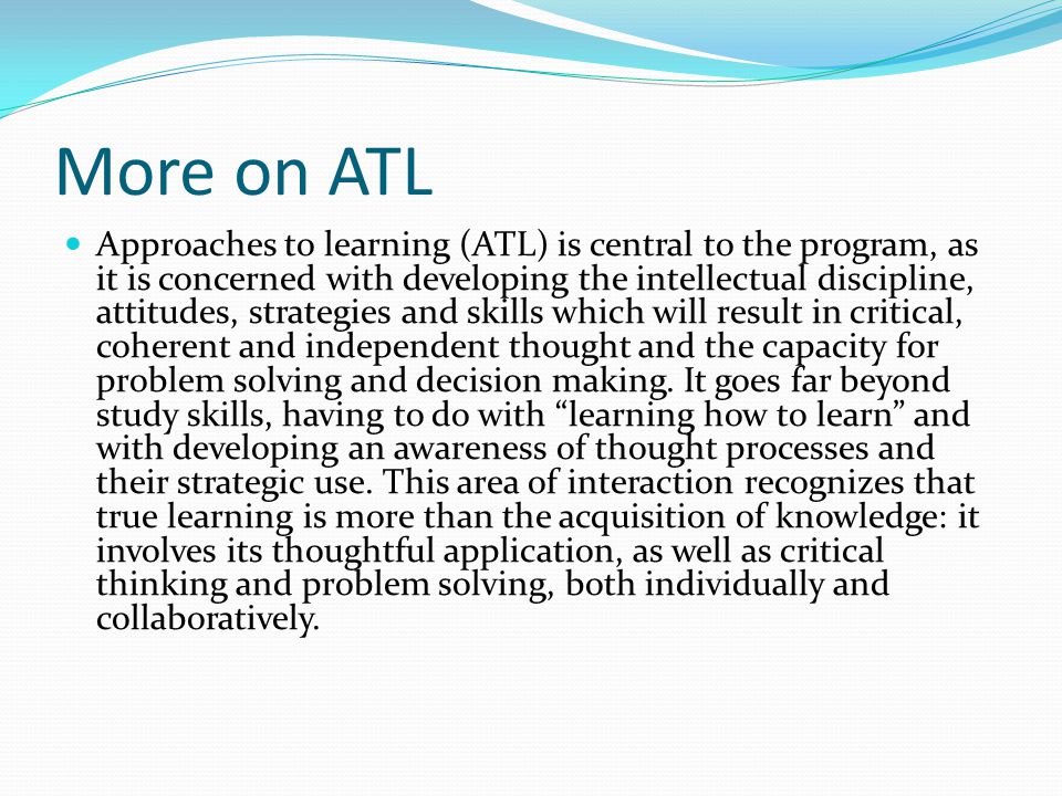 More on ATL Approaches to learning (ATL) is central to the program, as it is concerned with developing the intellectual discipline, attitudes, strategies and skills which will result in critical, coherent and independent thought and the capacity for problem solving and decision making.