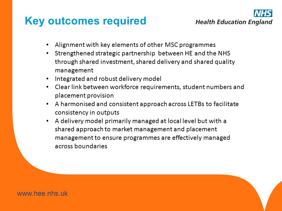 Alignment with key elements of other MSC programmes Strengthened strategic partnership between HE and the NHS through shared investment, shared delivery and shared quality management Integrated and robust delivery model Clear link between workforce requirements, student numbers and placement provision A harmonised and consistent approach across LETBs to facilitate consistency in outputs A delivery model primarily managed at local level but with a shared approach to market management and placement management to ensure programmes are effectively managed across boundaries Key outcomes required