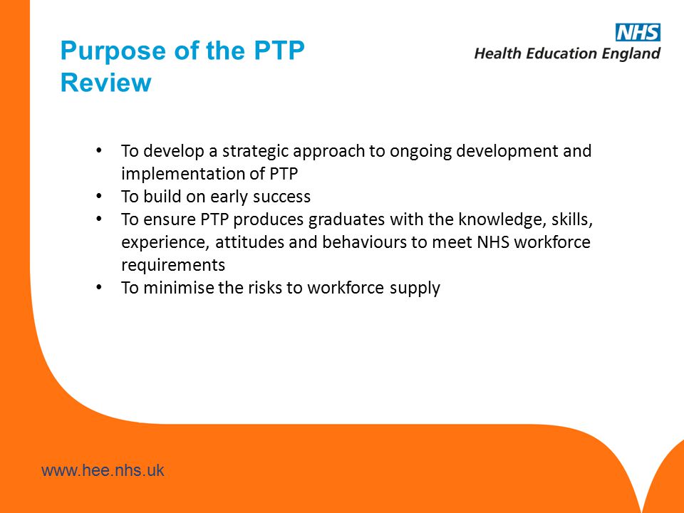 Purpose of the PTP Review To develop a strategic approach to ongoing development and implementation of PTP To build on early success To ensure PTP produces graduates with the knowledge, skills, experience, attitudes and behaviours to meet NHS workforce requirements To minimise the risks to workforce supply