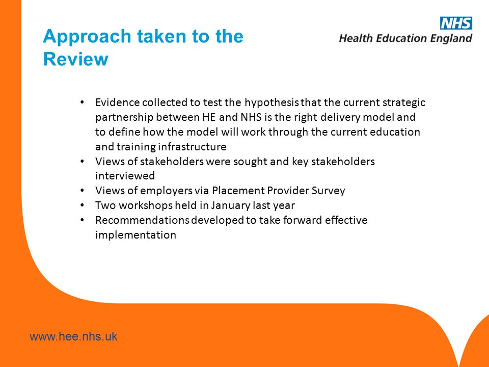 Evidence collected to test the hypothesis that the current strategic partnership between HE and NHS is the right delivery model and to define how the model will work through the current education and training infrastructure Views of stakeholders were sought and key stakeholders interviewed Views of employers via Placement Provider Survey Two workshops held in January last year Recommendations developed to take forward effective implementation Approach taken to the Review