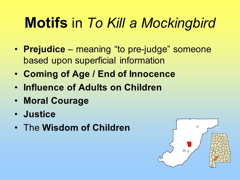 Motifs in To Kill a Mockingbird Prejudice – meaning to pre-judge someone based upon superficial information Coming of Age / End of Innocence Influence of Adults on Children Moral Courage Justice The Wisdom of Children